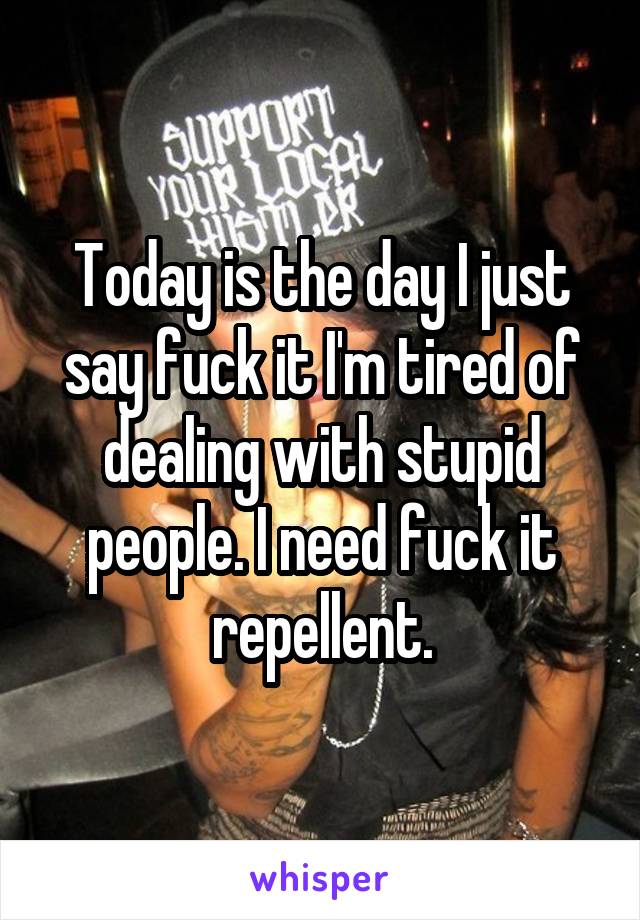 Today is the day I just say fuck it I'm tired of dealing with stupid people. I need fuck it repellent.