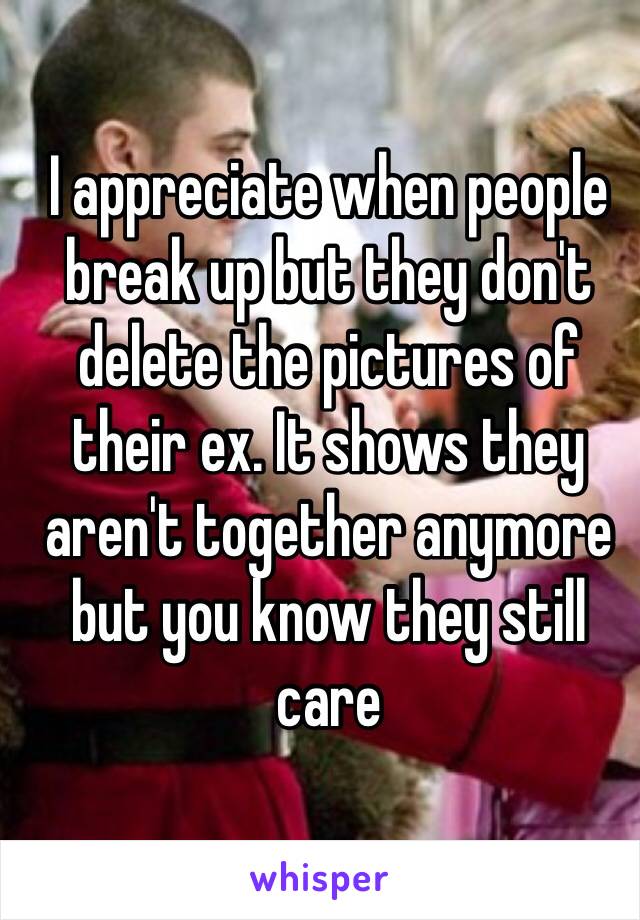 I appreciate when people break up but they don't delete the pictures of their ex. It shows they aren't together anymore but you know they still care 