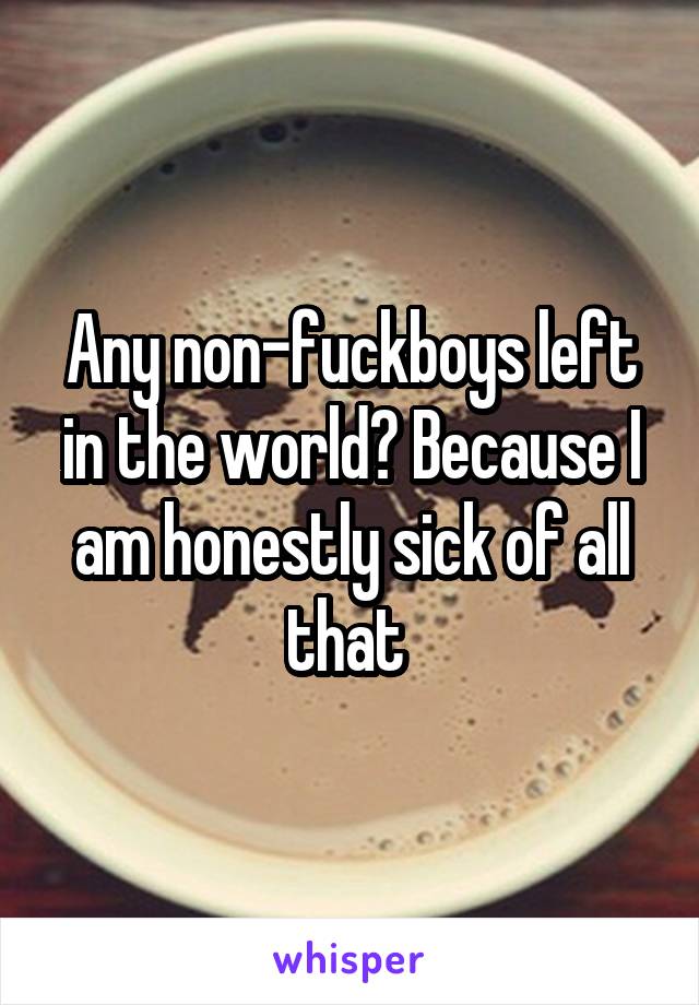 Any non-fuckboys left in the world? Because I am honestly sick of all that 