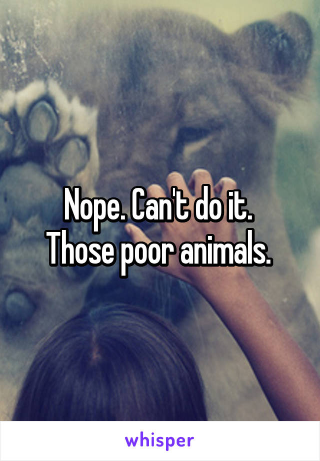 Nope. Can't do it. 
Those poor animals. 