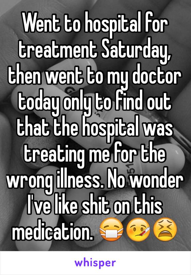 Went to hospital for treatment Saturday, then went to my doctor today only to find out that the hospital was treating me for the wrong illness. No wonder I've like shit on this medication. 😷🤒😫