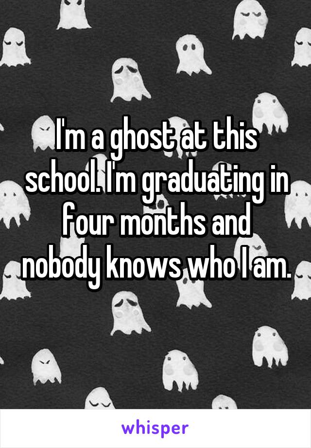 I'm a ghost at this school. I'm graduating in four months and nobody knows who I am. 