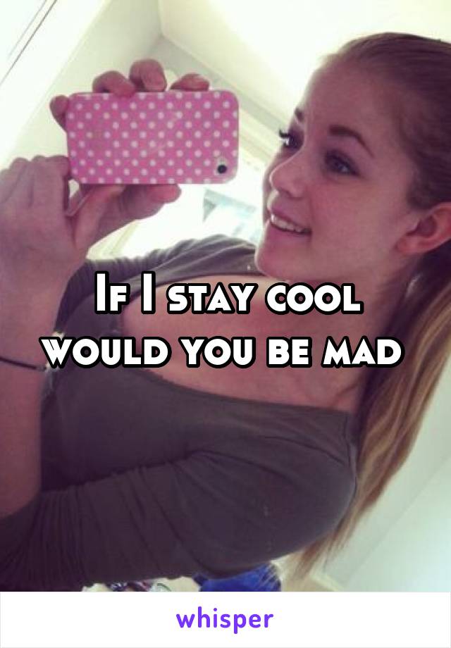 If I stay cool would you be mad 