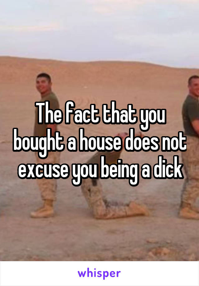 The fact that you bought a house does not excuse you being a dick