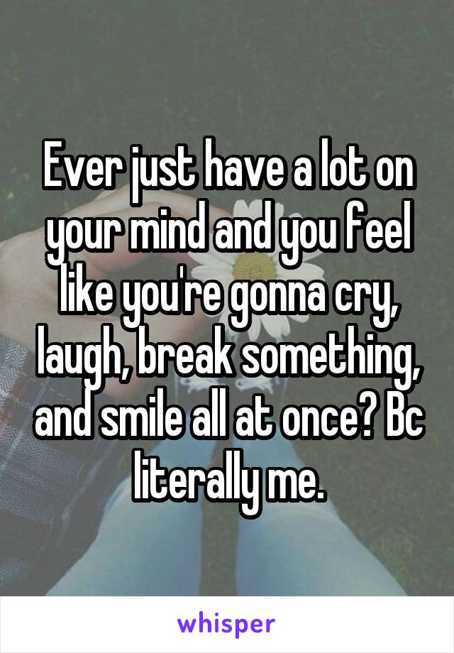 Ever just have a lot on your mind and you feel like you're gonna cry, laugh, break something, and smile all at once? Bc literally me.