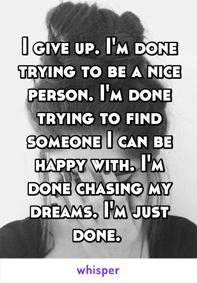 I give up. I'm done trying to be a nice person. I'm done trying to find someone I can be happy with. I'm done chasing my dreams. I'm just done. 