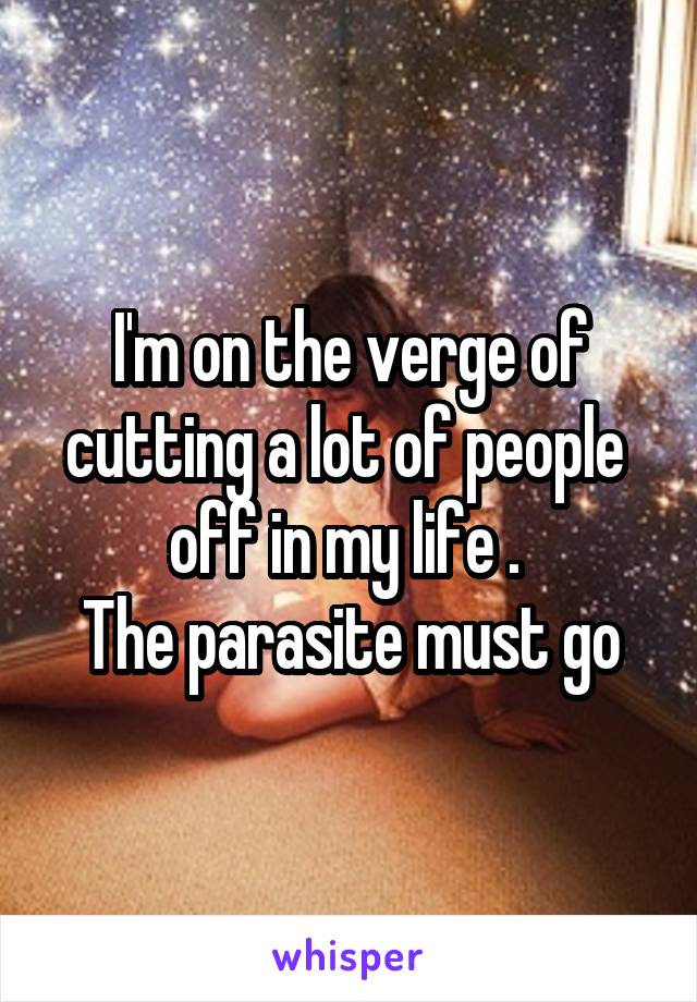 I'm on the verge of cutting a lot of people  off in my life . 
The parasite must go