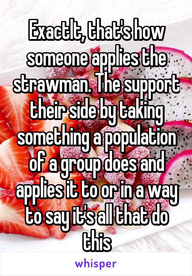 Exactlt, that's how someone applies the strawman. The support their side by taking something a population of a group does and applies it to or in a way to say it's all that do this