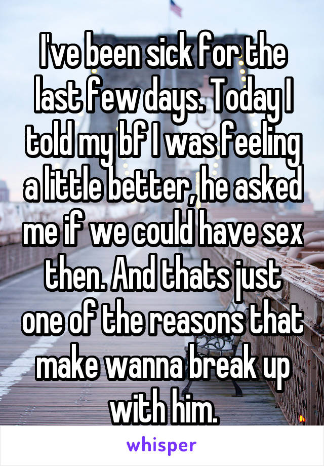 I've been sick for the last few days. Today I told my bf I was feeling a little better, he asked me if we could have sex then. And thats just one of the reasons that make wanna break up with him.