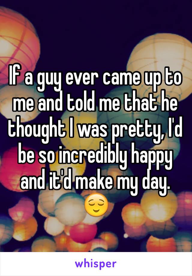 If a guy ever came up to me and told me that he thought I was pretty, I'd be so incredibly happy and it'd make my day. 😌