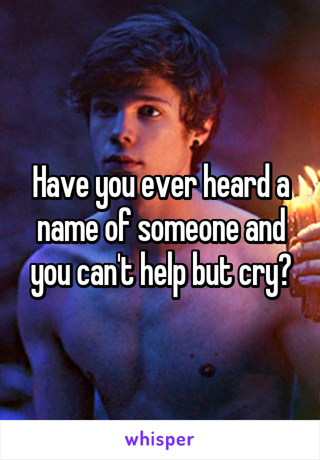 Have you ever heard a name of someone and you can't help but cry?