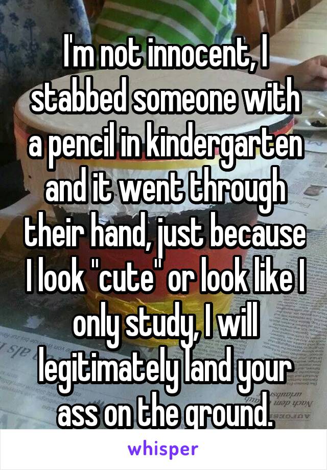 I'm not innocent, I stabbed someone with a pencil in kindergarten and it went through their hand, just because I look "cute" or look like I only study, I will legitimately land your ass on the ground.