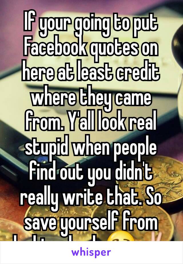 If your going to put Facebook quotes on here at least credit where they came from. Y'all look real stupid when people find out you didn't really write that. So save yourself from looking dumb 😒✌