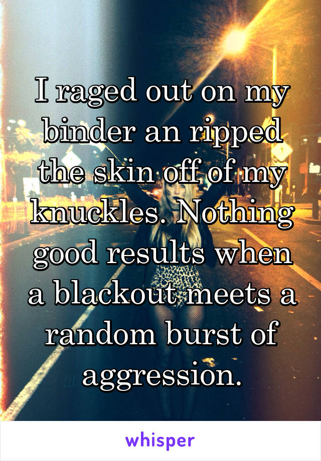 I raged out on my binder an ripped the skin off of my knuckles. Nothing good results when a blackout meets a random burst of aggression.