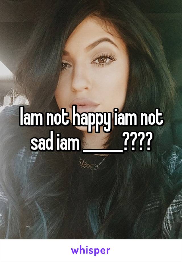 Iam not happy iam not sad iam ______????