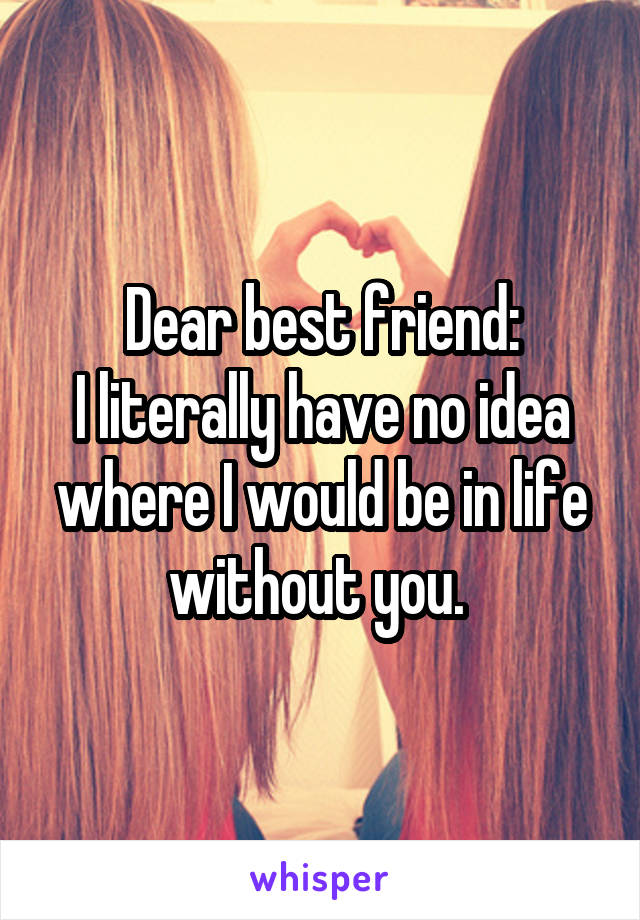 Dear best friend:
I literally have no idea where I would be in life without you. 