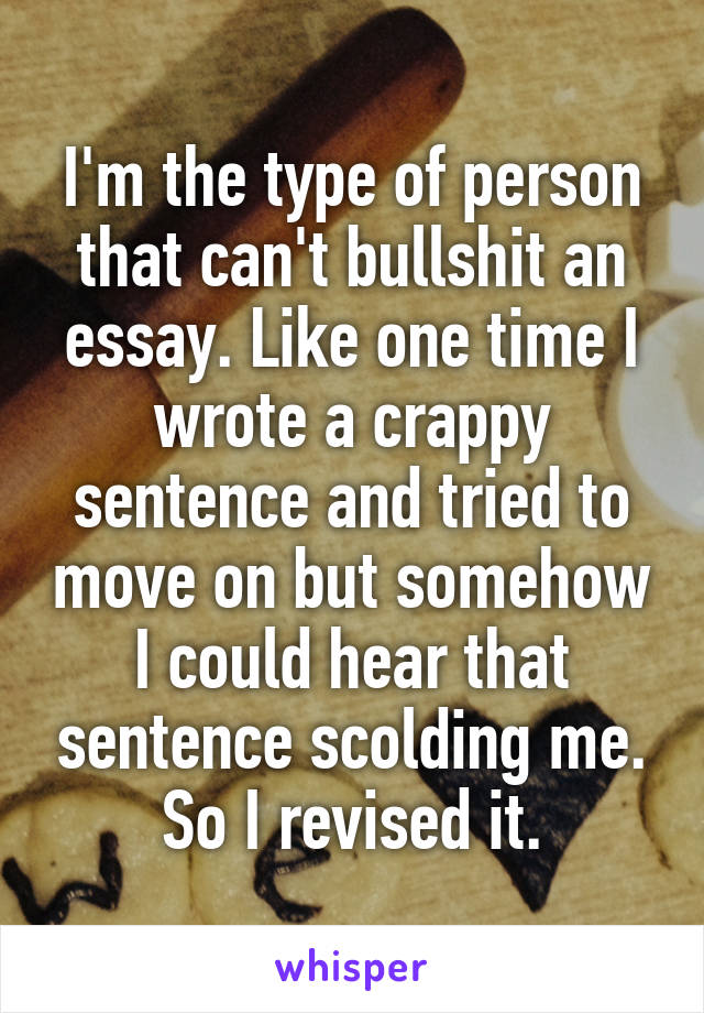 I'm the type of person that can't bullshit an essay. Like one time I wrote a crappy sentence and tried to move on but somehow I could hear that sentence scolding me. So I revised it.