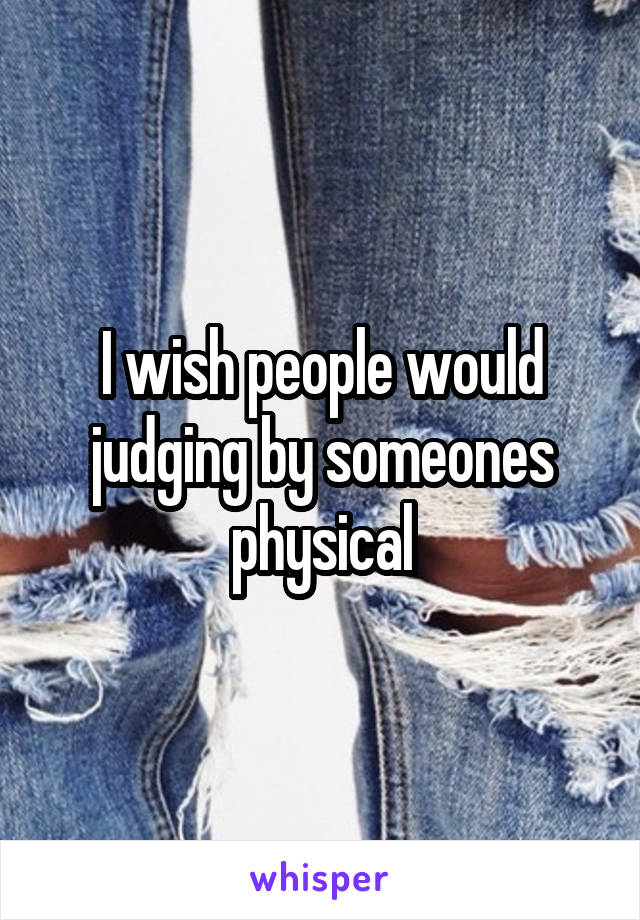 I wish people would judging by someones physical