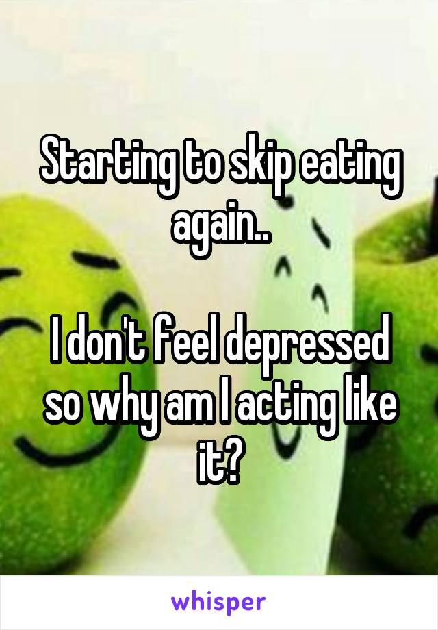 Starting to skip eating again..

I don't feel depressed so why am I acting like it?