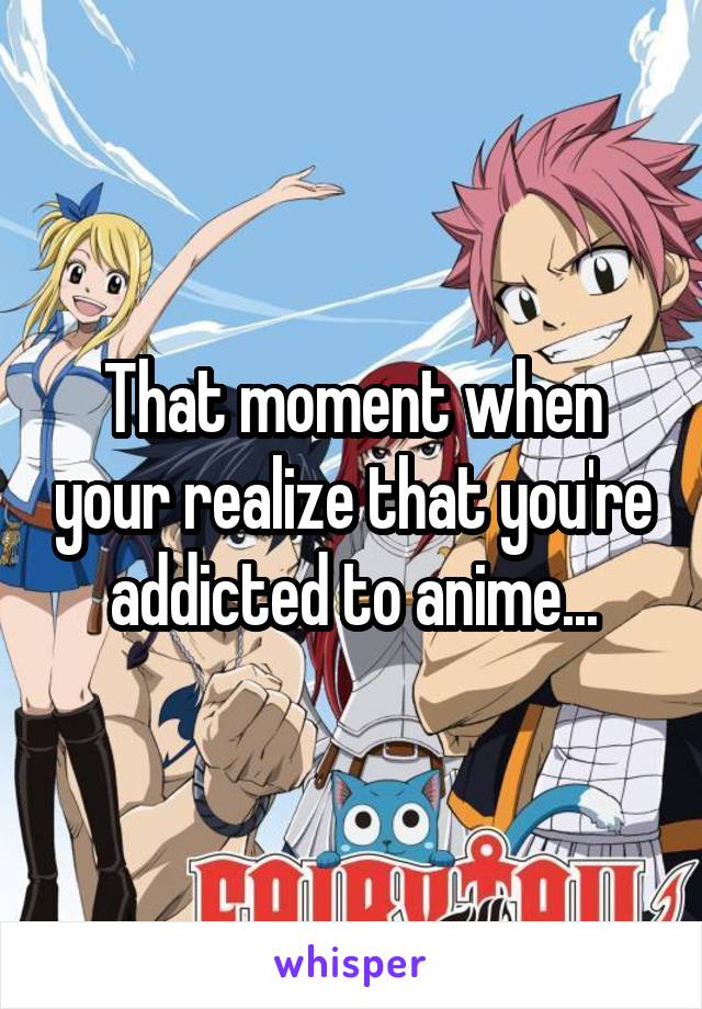 That moment when your realize that you're addicted to anime...