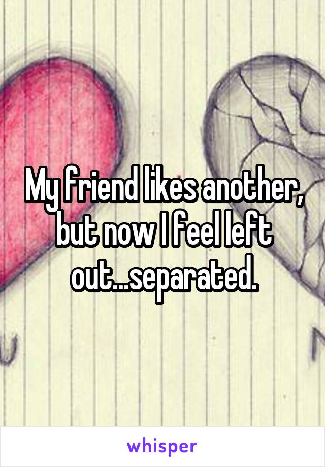 My friend likes another, but now I feel left out...separated.