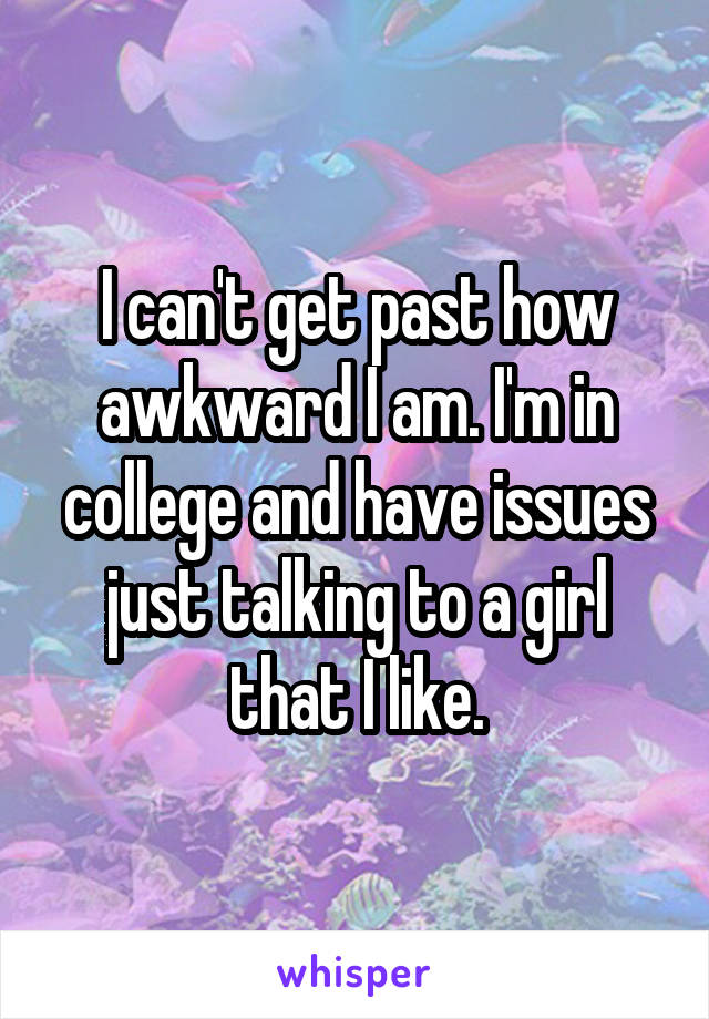 I can't get past how awkward I am. I'm in college and have issues just talking to a girl that I like.