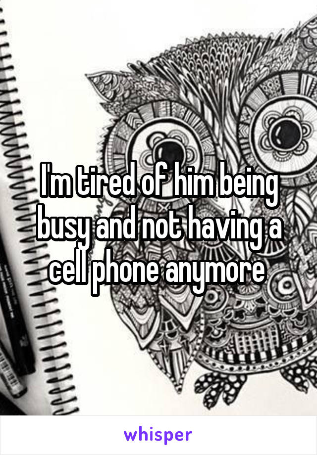 I'm tired of him being busy and not having a cell phone anymore 