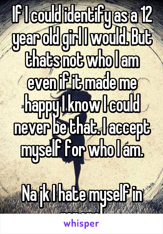 If I could identify as a 12 year old girl I would. But thats not who I am even if it made me happy I know I could never be that. I accept myself for who I am.

Na jk I hate myself in general.