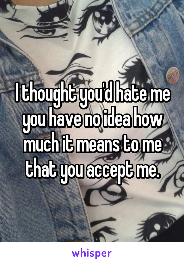 I thought you'd hate me you have no idea how much it means to me that you accept me.