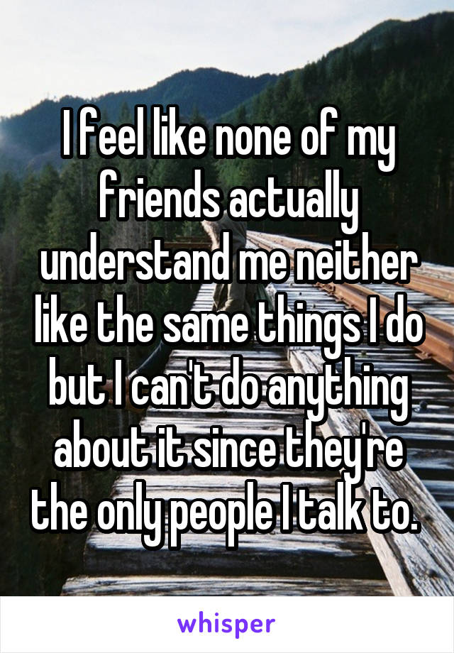 I feel like none of my friends actually understand me neither like the same things I do but I can't do anything about it since they're the only people I talk to. 