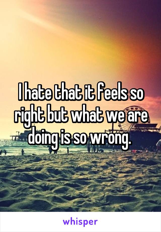 I hate that it feels so right but what we are doing is so wrong. 