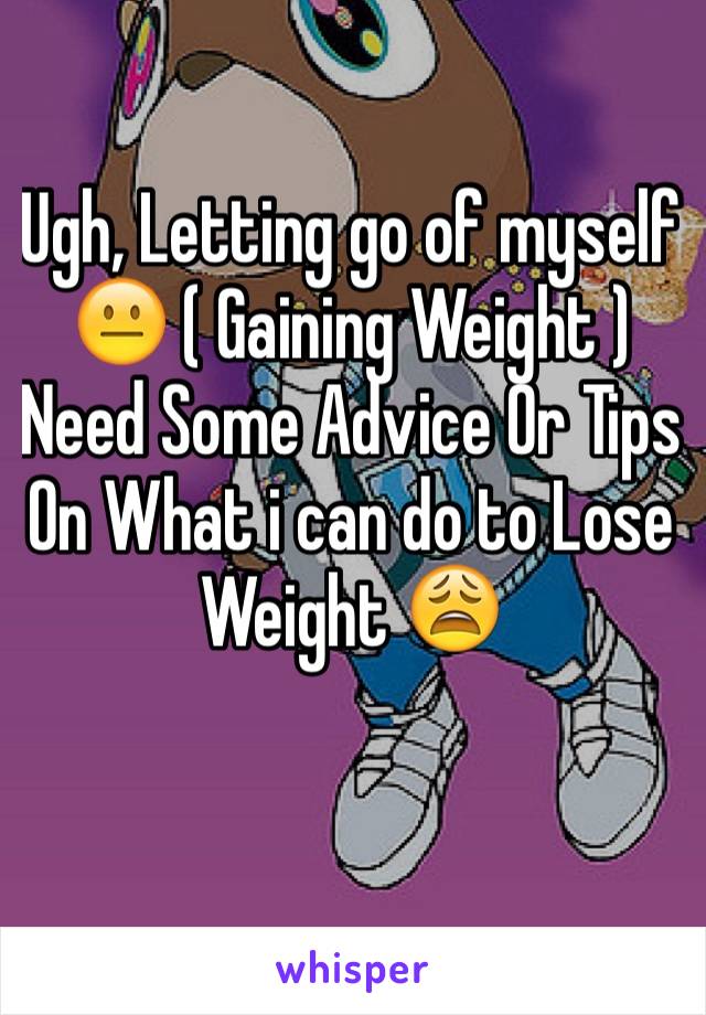 Ugh, Letting go of myself 😐 ( Gaining Weight ) Need Some Advice Or Tips On What i can do to Lose Weight 😩 
