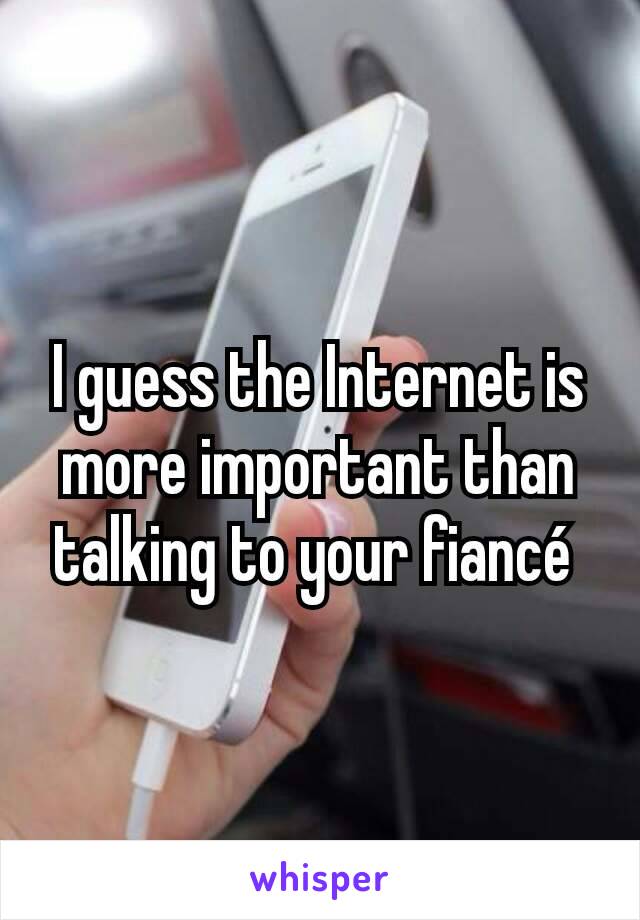 I guess the Internet is more important than talking to your fiancé 