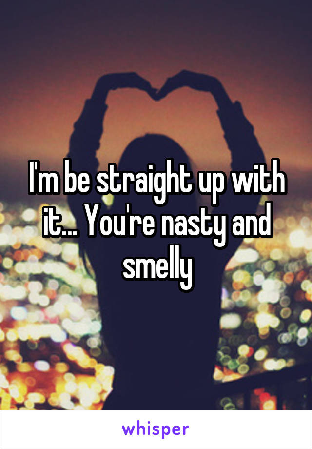 I'm be straight up with it... You're nasty and smelly