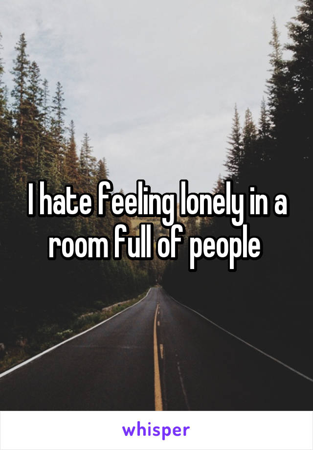 I hate feeling lonely in a room full of people 