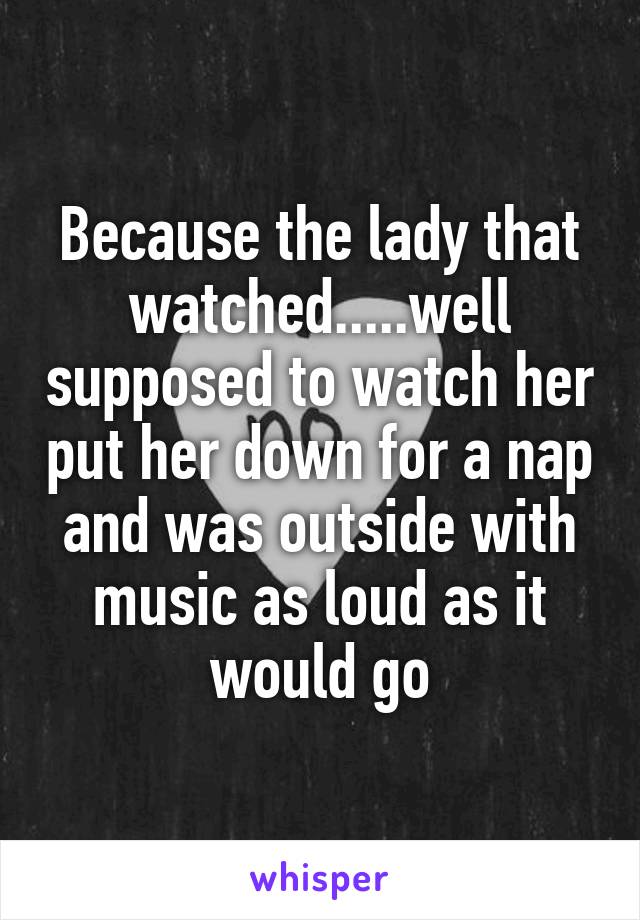 Because the lady that watched.....well supposed to watch her put her down for a nap and was outside with music as loud as it would go