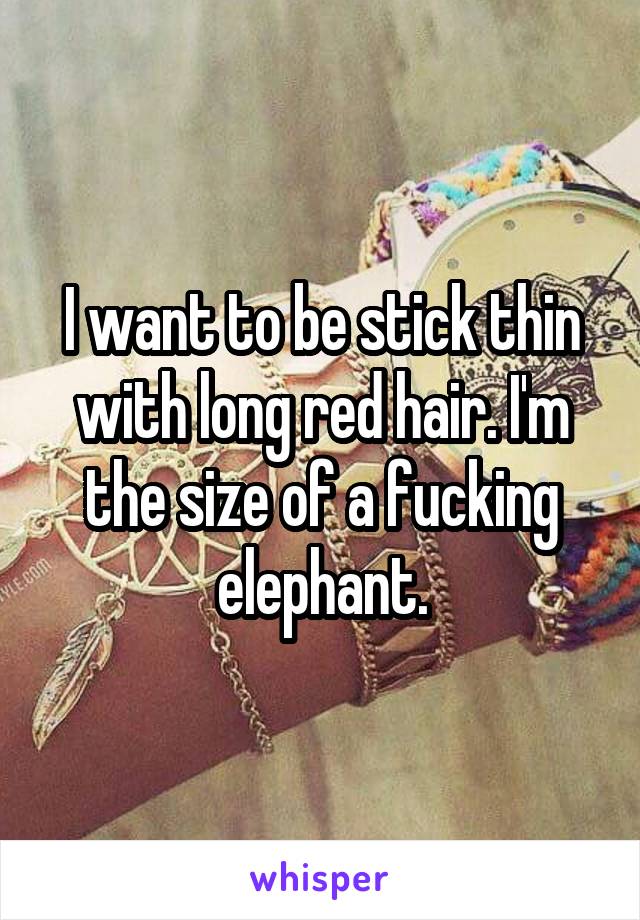 I want to be stick thin with long red hair. I'm the size of a fucking elephant.