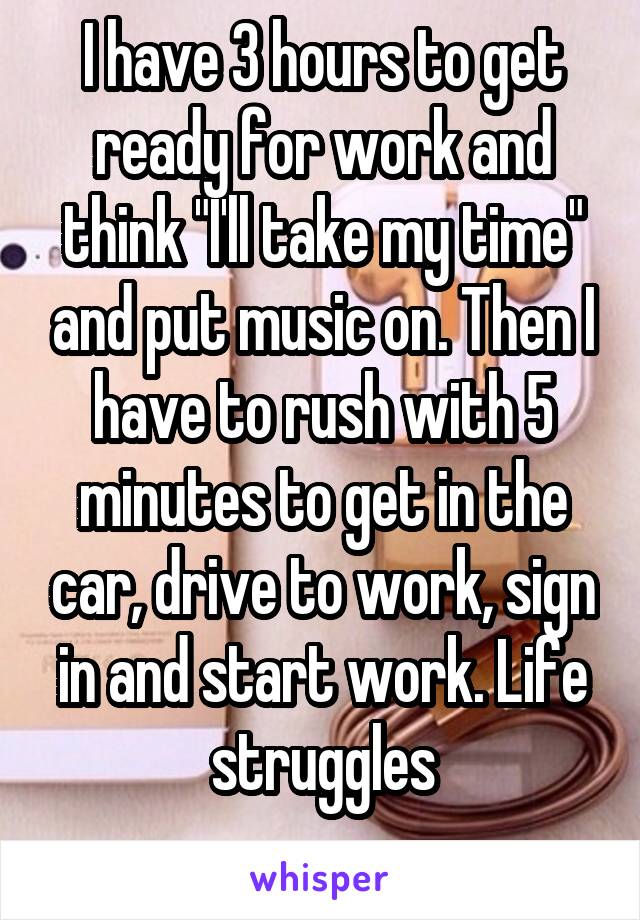 I have 3 hours to get ready for work and think "I'll take my time" and put music on. Then I have to rush with 5 minutes to get in the car, drive to work, sign in and start work. Life struggles
