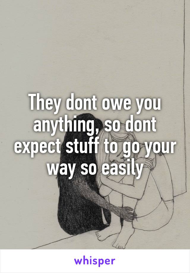 They dont owe you anything, so dont expect stuff to go your way so easily