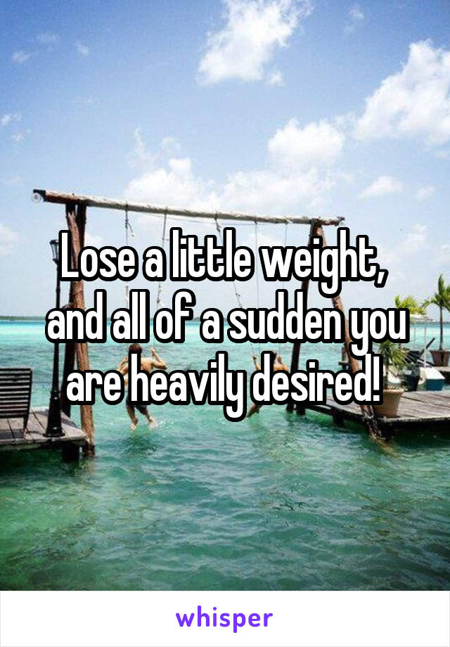 Lose a little weight,  and all of a sudden you are heavily desired! 