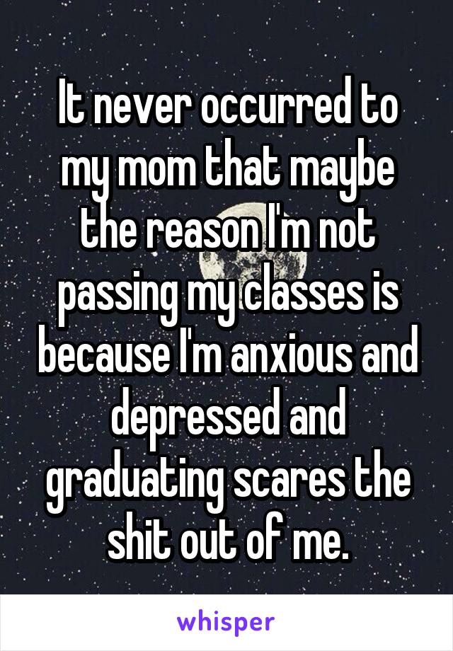 It never occurred to my mom that maybe the reason I'm not passing my classes is because I'm anxious and depressed and graduating scares the shit out of me.