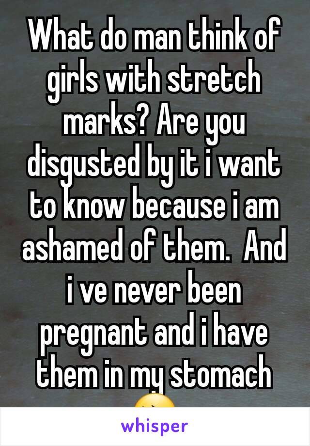 What do man think of girls with stretch marks? Are you disgusted by it i want to know because i am ashamed of them.  And i ve never been pregnant and i have them in my stomach😔