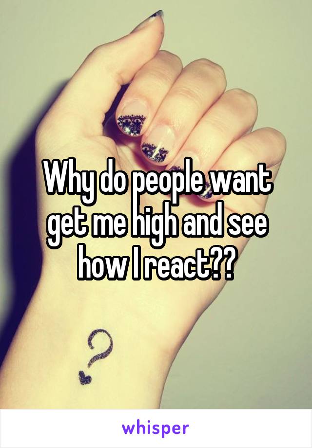 Why do people want get me high and see how I react??