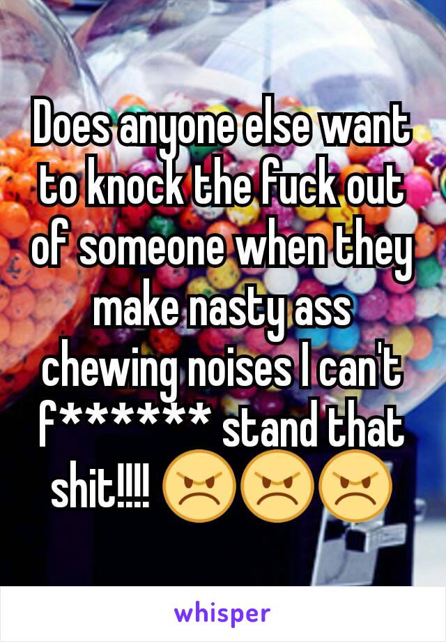 Does anyone else want to knock the fuck out of someone when they make nasty ass chewing noises I can't f****** stand that shit!!!! 😠😠😠