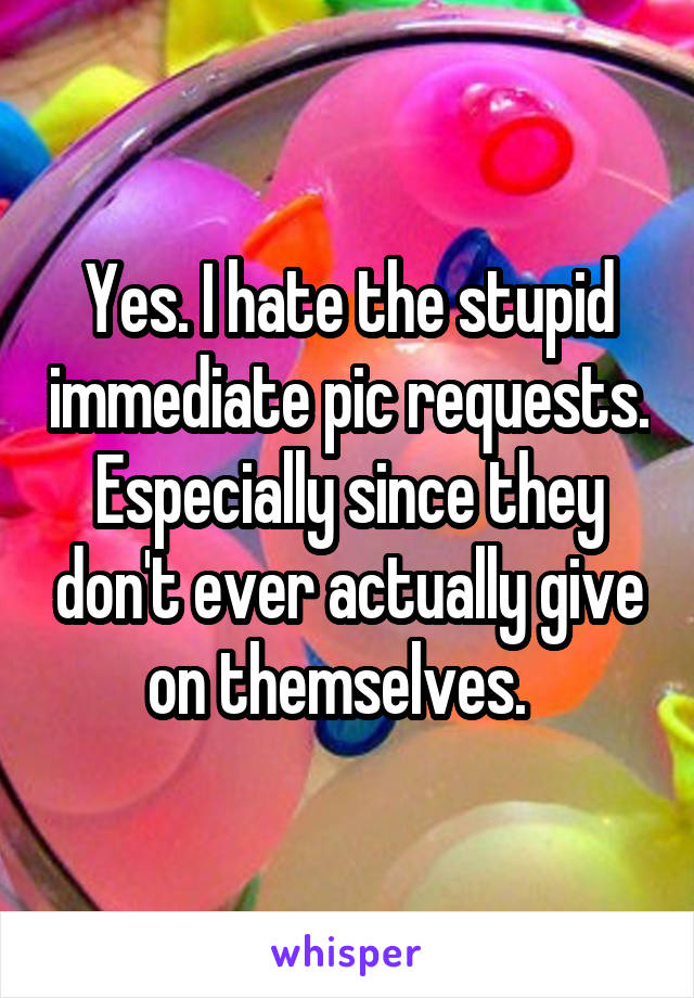 Yes. I hate the stupid immediate pic requests. Especially since they don't ever actually give on themselves.  