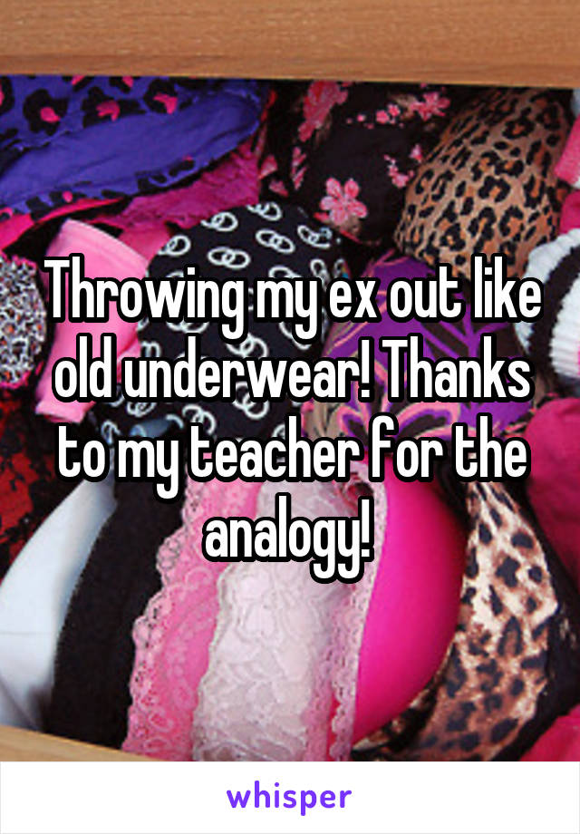 Throwing my ex out like old underwear! Thanks to my teacher for the analogy! 