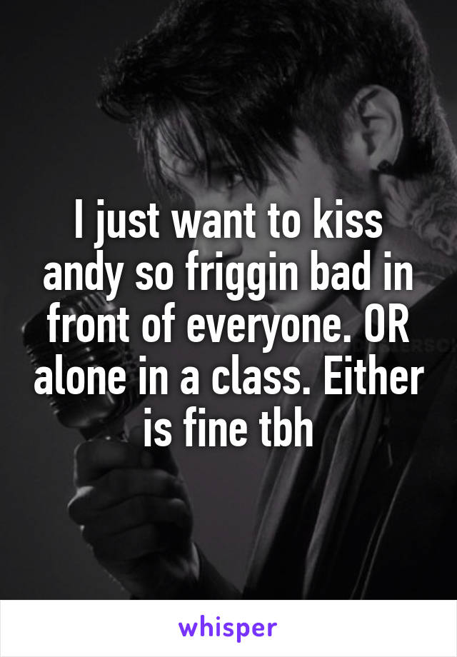 I just want to kiss andy so friggin bad in front of everyone. OR alone in a class. Either is fine tbh