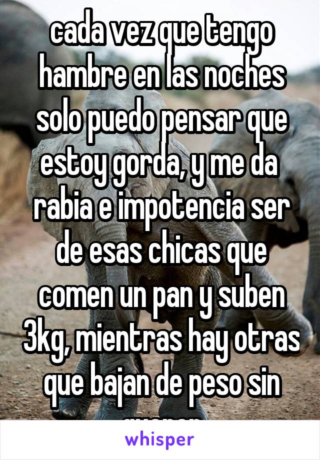 cada vez que tengo hambre en las noches solo puedo pensar que estoy gorda, y me da  rabia e impotencia ser de esas chicas que comen un pan y suben 3kg, mientras hay otras que bajan de peso sin querer