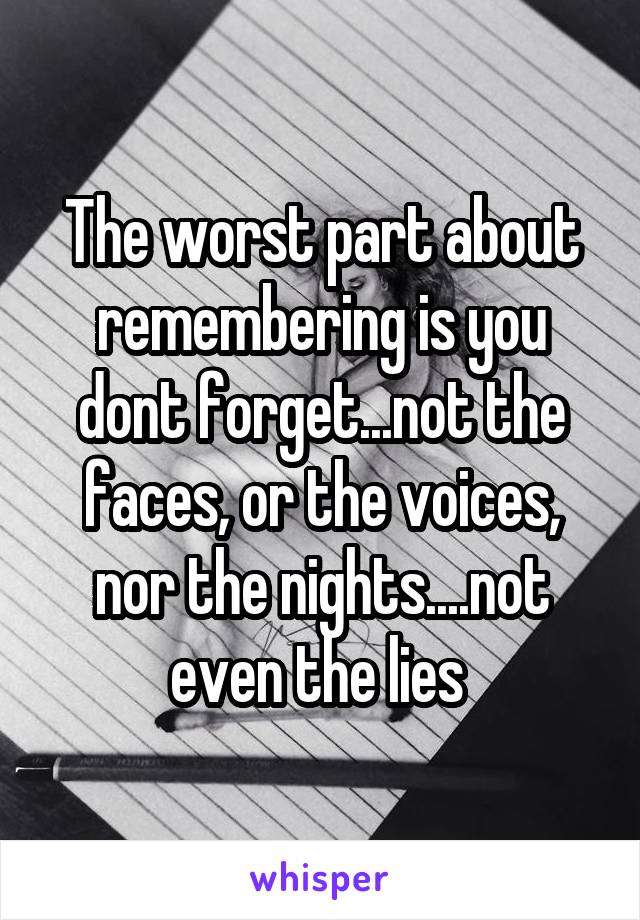 The worst part about remembering is you dont forget...not the faces, or the voices, nor the nights....not even the lies 