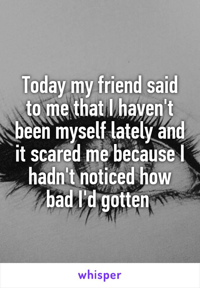 Today my friend said to me that I haven't been myself lately and it scared me because I hadn't noticed how bad I'd gotten 